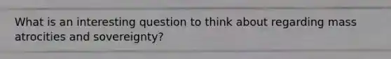 What is an interesting question to think about regarding mass atrocities and sovereignty?
