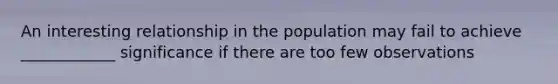 An interesting relationship in the population may fail to achieve ____________ significance if there are too few observations