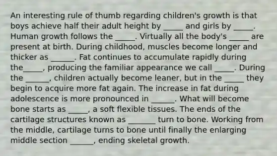 An interesting rule of thumb regarding children's growth is that boys achieve half their adult height by _____ and girls by _____. Human growth follows the _____. Virtually all the body's _____ are present at birth. During childhood, muscles become longer and thicker as ______. Fat continues to accumulate rapidly during the_____, producing the familiar appearance we call _____. During the ______, children actually become leaner, but in the _____ they begin to acquire more fat again. The increase in fat during adolescence is more pronounced in ______. What will become bone starts as _____, a soft flexible tissues. The ends of the cartilage structures known as _______ turn to bone. Working from the middle, cartilage turns to bone until finally the enlarging middle section ______, ending skeletal growth.