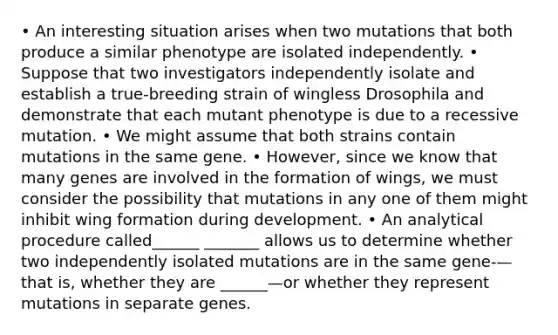 • An interesting situation arises when two mutations that both produce a similar phenotype are isolated independently. • Suppose that two investigators independently isolate and establish a true‐breeding strain of wingless Drosophila and demonstrate that each mutant phenotype is due to a recessive mutation. • We might assume that both strains contain mutations in the same gene. • However, since we know that many genes are involved in the formation of wings, we must consider the possibility that mutations in any one of them might inhibit wing formation during development. • An analytical procedure called______ _______ allows us to determine whether two independently isolated mutations are in the same gene‐—that is, whether they are ______—or whether they represent mutations in separate genes.