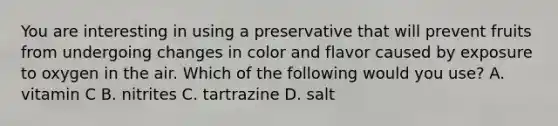 You are interesting in using a preservative that will prevent fruits from undergoing changes in color and flavor caused by exposure to oxygen in the air. Which of the following would you use? A. vitamin C B. nitrites C. tartrazine D. salt