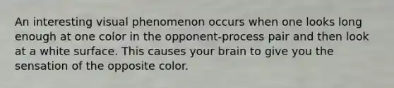 An interesting visual phenomenon occurs when one looks long enough at one color in the opponent-process pair and then look at a white surface. This causes your brain to give you the sensation of the opposite color.