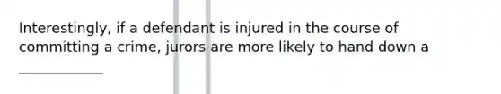 Interestingly, if a defendant is injured in the course of committing a crime, jurors are more likely to hand down a ____________