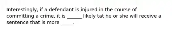 Interestingly, if a defendant is injured in the course of committing a crime, it is ______ likely tat he or she will receive a sentence that is more _____.