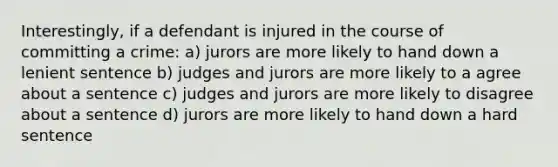 Interestingly, if a defendant is injured in the course of committing a crime: a) jurors are more likely to hand down a lenient sentence b) judges and jurors are more likely to a agree about a sentence c) judges and jurors are more likely to disagree about a sentence d) jurors are more likely to hand down a hard sentence