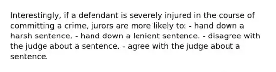 Interestingly, if a defendant is severely injured in the course of committing a crime, jurors are more likely to: - hand down a harsh sentence. - hand down a lenient sentence. - disagree with the judge about a sentence. - agree with the judge about a sentence.