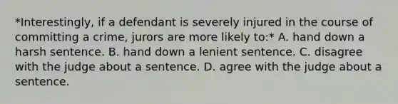 *Interestingly, if a defendant is severely injured in the course of committing a crime, jurors are more likely to:* A. hand down a harsh sentence. B. hand down a lenient sentence. C. disagree with the judge about a sentence. D. agree with the judge about a sentence.