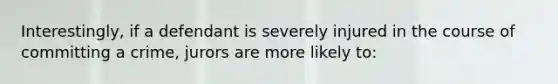 Interestingly, if a defendant is severely injured in the course of committing a crime, jurors are more likely to: