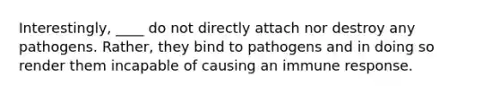 Interestingly, ____ do not directly attach nor destroy any pathogens. Rather, they bind to pathogens and in doing so render them incapable of causing an immune response.