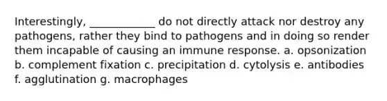 Interestingly, ____________ do not directly attack nor destroy any pathogens, rather they bind to pathogens and in doing so render them incapable of causing an immune response. a. opsonization b. complement fixation c. precipitation d. cytolysis e. antibodies f. agglutination g. macrophages