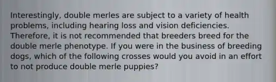 Interestingly, double merles are subject to a variety of health problems, including hearing loss and vision deficiencies. Therefore, it is not recommended that breeders breed for the double merle phenotype. If you were in the business of breeding dogs, which of the following crosses would you avoid in an effort to not produce double merle puppies?