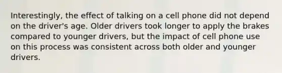 Interestingly, the effect of talking on a cell phone did not depend on the driver's age. Older drivers took longer to apply the brakes compared to younger drivers, but the impact of cell phone use on this process was consistent across both older and younger drivers.