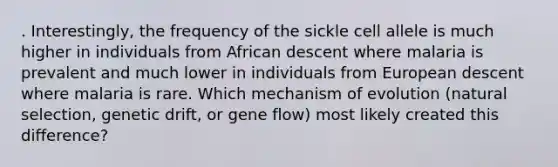 . Interestingly, the frequency of the sickle cell allele is much higher in individuals from African descent where malaria is prevalent and much lower in individuals from European descent where malaria is rare. Which mechanism of evolution (natural selection, genetic drift, or gene flow) most likely created this difference?