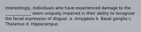 Interestingly, individuals who have experienced damage to the _____________ seem uniquely impaired in their ability to recognize the facial expression of disgust. a. Amygdala b. Basal ganglia c. Thalamus d. Hippocampus