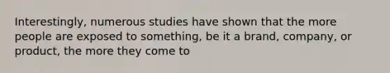 Interestingly, numerous studies have shown that the more people are exposed to something, be it a brand, company, or product, the more they come to