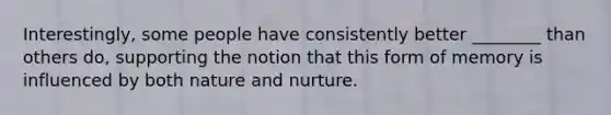 Interestingly, some people have consistently better ________ than others do, supporting the notion that this form of memory is influenced by both nature and nurture.