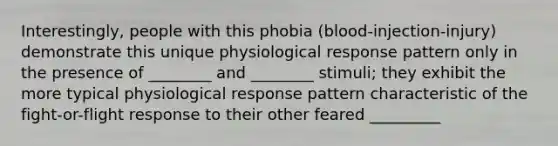 Interestingly, people with this phobia (blood-injection-injury) demonstrate this unique physiological response pattern only in the presence of ________ and ________ stimuli; they exhibit the more typical physiological response pattern characteristic of the fight-or-flight response to their other feared _________