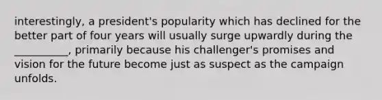 interestingly, a president's popularity which has declined for the better part of four years will usually surge upwardly during the __________, primarily because his challenger's promises and vision for the future become just as suspect as the campaign unfolds.