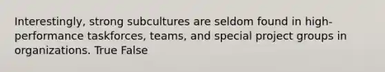 Interestingly, strong subcultures are seldom found in high-performance taskforces, teams, and special project groups in organizations. True False