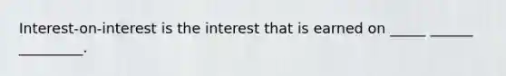 Interest-on-interest is the interest that is earned on _____ ______ _________.