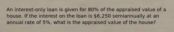 An interest-only loan is given for 80% of the appraised value of a house. If the interest on the loan is 6,250 semiannually at an annual rate of 5%, what is the appraised value of the house?