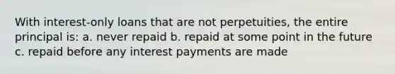 With interest-only loans that are not perpetuities, the entire principal is: a. never repaid b. repaid at some point in the future c. repaid before any interest payments are made