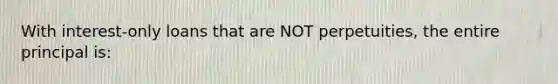 With interest-only loans that are NOT perpetuities, the entire principal is: