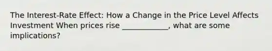 The Interest-Rate Effect: How a Change in the Price Level Affects Investment When prices rise ____________, what are some implications?