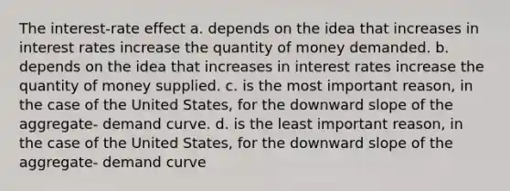 The interest-rate effect a. depends on the idea that increases in interest rates increase the quantity of money demanded. b. depends on the idea that increases in interest rates increase the quantity of money supplied. c. is the most important reason, in the case of the United States, for the downward slope of the aggregate- demand curve. d. is the least important reason, in the case of the United States, for the downward slope of the aggregate- demand curve