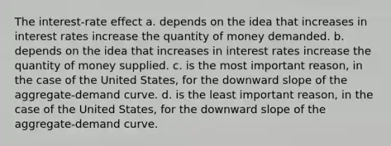 The interest-rate effect a. depends on the idea that increases in interest rates increase the quantity of money demanded. b. depends on the idea that increases in interest rates increase the quantity of money supplied. c. is the most important reason, in the case of the United States, for the downward slope of the aggregate-demand curve. d. is the least important reason, in the case of the United States, for the downward slope of the aggregate-demand curve.