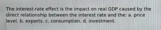 The interest-rate effect is the impact on real GDP caused by the direct relationship between the interest rate and the: a. price level. b. exports. c. consumption. d. investment.