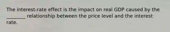 The interest-rate effect is the impact on real GDP caused by the ________ relationship between the price level and the interest rate.