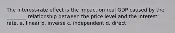 The interest-rate effect is the impact on real GDP caused by the ________ relationship between the price level and the interest rate. a. linear b. inverse c. independent d. direct