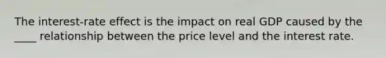 The interest-rate effect is the impact on real GDP caused by the ____ relationship between the price level and the interest rate.