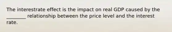 The interestrate effect is the impact on real GDP caused by the ________ relationship between the price level and the interest rate.