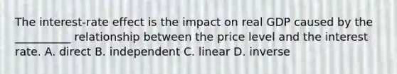 The interest-rate effect is the impact on real GDP caused by the __________ relationship between the price level and the interest rate. A. direct B. independent C. linear D. inverse