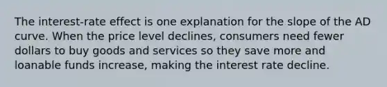 The interest-rate effect is one explanation for the slope of the AD curve. When the price level declines, consumers need fewer dollars to buy goods and services so they save more and loanable funds increase, making the interest rate decline.