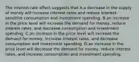 The interest-rate effect suggests that A.a decrease in the supply of money will increase interest rates and reduce interest-sensitive consumption and investment spending. B.an increase in the price level will increase the demand for money, reduce interest rates, and decrease consumption and investment spending. C.an increase in the price level will increase the demand for money, increase interest rates, and decrease consumption and investment spending. D.an increase in the price level will decrease the demand for money, reduce interest rates, and increase consumption and investment spending.