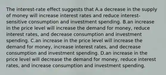 The interest-rate effect suggests that A.a decrease in the supply of money will increase interest rates and reduce interest-sensitive consumption and investment spending. B.an increase in the price level will increase the demand for money, reduce interest rates, and decrease consumption and investment spending. C.an increase in the price level will increase the demand for money, increase interest rates, and decrease consumption and investment spending. D.an increase in the price level will decrease the demand for money, reduce interest rates, and increase consumption and investment spending.