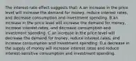 The interest-rate effect suggests that: A.an increase in the price level will increase the demand for money, reduce interest rates, and decrease consumption and investment spending. B.an increase in the price level will increase the demand for money, increase interest rates, and decrease consumption and investment spending. C.an increase in the price level will decrease the demand for money, reduce interest rates, and increase consumption and investment spending. D.a decrease in the supply of money will increase interest rates and reduce interest-sensitive consumption and investment spending.