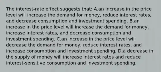 The interest-rate effect suggests that: A.an increase in the price level will increase the demand for money, reduce interest rates, and decrease consumption and investment spending. B.an increase in the price level will increase the demand for money, increase interest rates, and decrease consumption and investment spending. C.an increase in the price level will decrease the demand for money, reduce interest rates, and increase consumption and investment spending. D.a decrease in the supply of money will increase interest rates and reduce interest-sensitive consumption and investment spending.