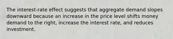 The interest-rate effect suggests that aggregate demand slopes downward because an increase in the price level shifts money demand to the right, increase the interest rate, and reduces investment.