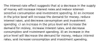 The interest-rate effect suggests that a) a decrease in the supply of money will increase interest rates and reduce interest-sensitive consumption and investment spending. b) an increase in the price level will increase the demand for money, reduce interest rates, and decrease consumption and investment spending. c) an increase in the price level will increase the demand for money, increase interest rates, and decrease consumption and investment spending. d) an increase in the price level will decrease the demand for money, reduce interest rates, and increase consumption and investment spending.