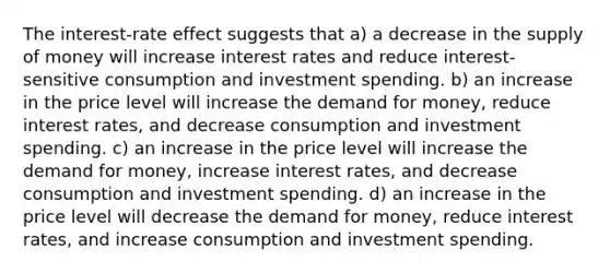 The interest-rate effect suggests that a) a decrease in the supply of money will increase interest rates and reduce interest-sensitive consumption and investment spending. b) an increase in the price level will increase the demand for money, reduce interest rates, and decrease consumption and investment spending. c) an increase in the price level will increase the demand for money, increase interest rates, and decrease consumption and investment spending. d) an increase in the price level will decrease the demand for money, reduce interest rates, and increase consumption and investment spending.