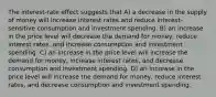 The interest-rate effect suggests that A) a decrease in the supply of money will increase interest rates and reduce interest-sensitive consumption and investment spending. B) an increase in the price level will decrease the demand for money, reduce interest rates, and increase consumption and investment spending. C) an increase in the price level will increase the demand for money, increase interest rates, and decrease consumption and investment spending. D) an increase in the price level will increase the demand for money, reduce interest rates, and decrease consumption and investment spending.