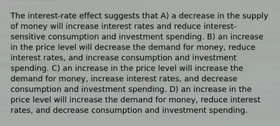 The interest-rate effect suggests that A) a decrease in the supply of money will increase interest rates and reduce interest-sensitive consumption and investment spending. B) an increase in the price level will decrease the demand for money, reduce interest rates, and increase consumption and investment spending. C) an increase in the price level will increase the demand for money, increase interest rates, and decrease consumption and investment spending. D) an increase in the price level will increase the demand for money, reduce interest rates, and decrease consumption and investment spending.