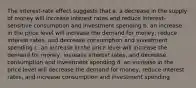 The interest-rate effect suggests that a. a decrease in the supply of money will increase interest rates and reduce interest-sensitive consumption and investment spending b. an increase in the price level will increase the demand for money, reduce interest rates, and decrease consumption and investment spending c. an increase in the price level will increase the demand for money, increase interest rates, and decrease consumption and investment spending d. an increase in the price level will decrease the demand for money, reduce interest rates, and increase consumption and investment spending