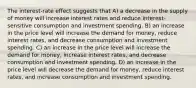 The interest-rate effect suggests that A) a decrease in the supply of money will increase interest rates and reduce interest-sensitive consumption and investment spending. B) an increase in the price level will increase the demand for money, reduce interest rates, and decrease consumption and investment spending. C) an increase in the price level will increase the demand for money, increase interest rates, and decrease consumption and investment spending. D) an increase in the price level will decrease the demand for money, reduce interest rates, and increase consumption and investment spending.