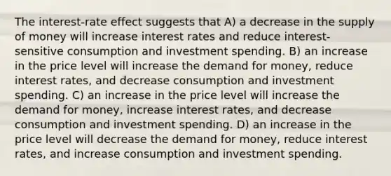 The interest-rate effect suggests that A) a decrease in the supply of money will increase interest rates and reduce interest-sensitive consumption and investment spending. B) an increase in the price level will increase the demand for money, reduce interest rates, and decrease consumption and investment spending. C) an increase in the price level will increase the demand for money, increase interest rates, and decrease consumption and investment spending. D) an increase in the price level will decrease the demand for money, reduce interest rates, and increase consumption and investment spending.