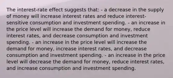 The interest-rate effect suggests that: - a decrease in the supply of money will increase interest rates and reduce interest-sensitive consumption and investment spending. - an increase in the price level will increase the demand for money, reduce interest rates, and decrease consumption and investment spending. - an increase in the price level will increase the demand for money, increase interest rates, and decrease consumption and investment spending. - an increase in the price level will decrease the demand for money, reduce interest rates, and increase consumption and investment spending.